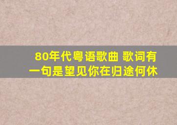 80年代粤语歌曲 歌词有 一句是望见你在归途何休